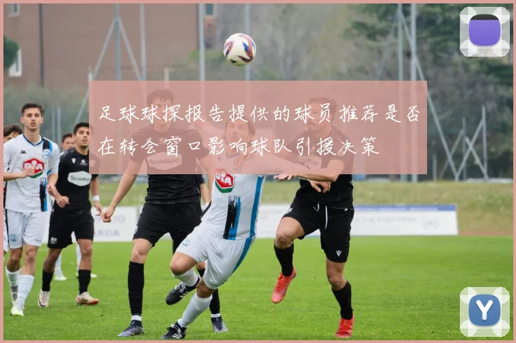 足球球探报告提供的球员推荐是否在转会窗口影响球队引援决策