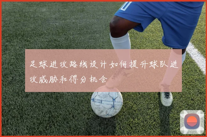 足球进攻路线设计如何提升球队进攻威胁和得分机会