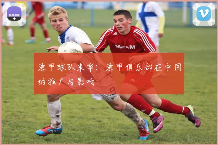 意甲球队来华：意甲俱乐部在中国的推广与影响